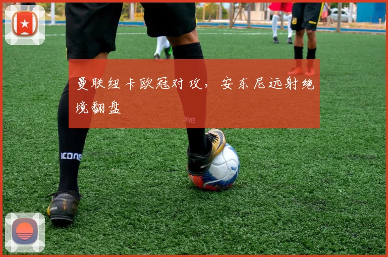 曼联纽卡欧冠对攻，安东尼远射绝境翻盘