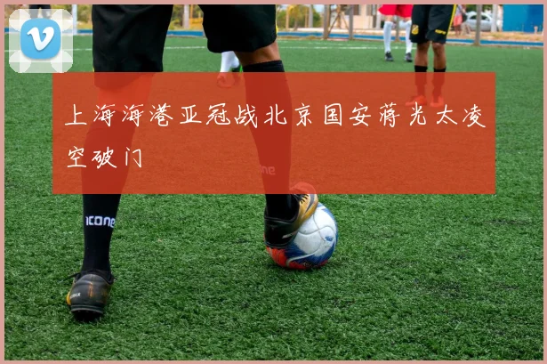 上海海港亚冠战北京国安蒋光太凌空破门