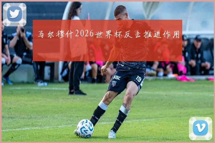 马尔穆什2026世界杯反击推进作用