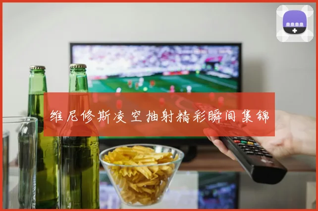 维尼修斯凌空抽射精彩瞬间集锦