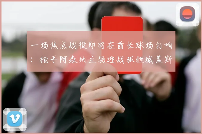 一场焦点战役即将在酋长球场打响：枪手阿森纳主场迎战狐狸城莱斯特城