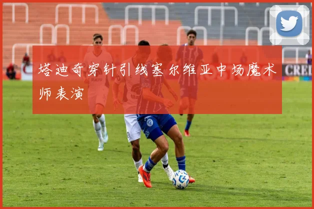 塔迪奇穿针引线塞尔维亚中场魔术师表演