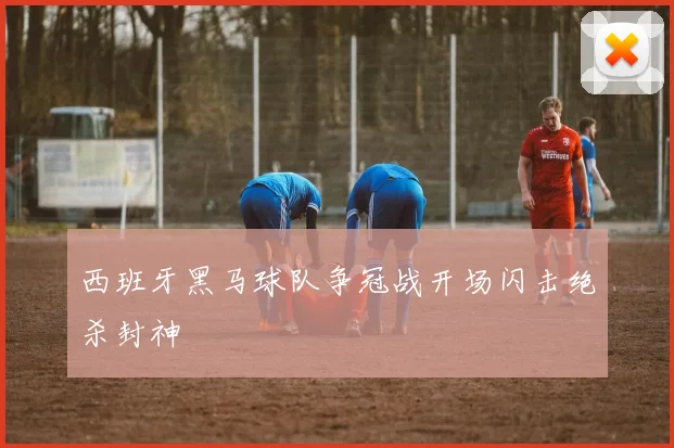 西班牙黑马球队争冠战开场闪击绝杀封神