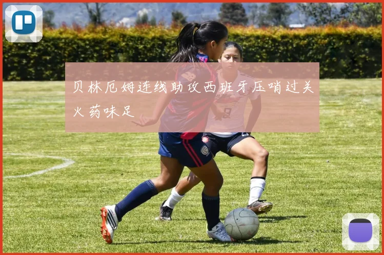贝林厄姆连线助攻西班牙压哨过关火药味足