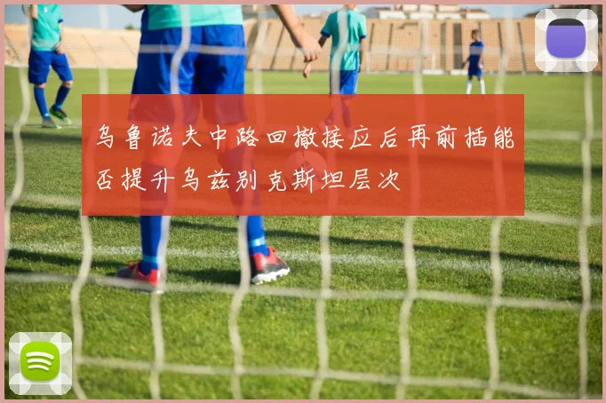 乌鲁诺夫中路回撤接应后再前插能否提升乌兹别克斯坦层次