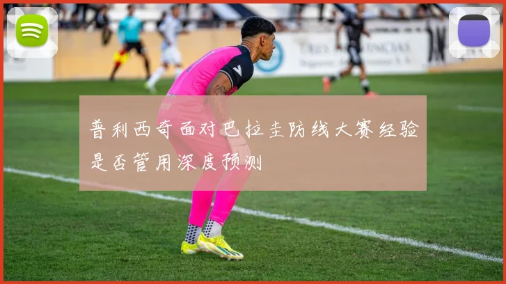 普利西奇面对巴拉圭防线大赛经验是否管用深度预测