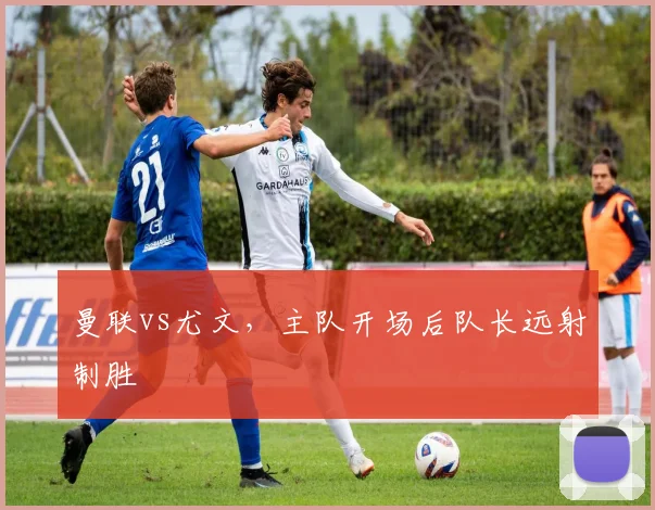 曼联vs尤文，主队开场后队长远射制胜