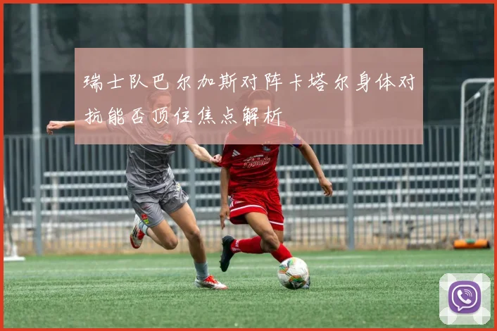 瑞士队巴尔加斯对阵卡塔尔身体对抗能否顶住焦点解析