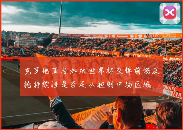 克罗地亚与加纳世界杯交锋前场反抢持续性是否足以控制中场区域