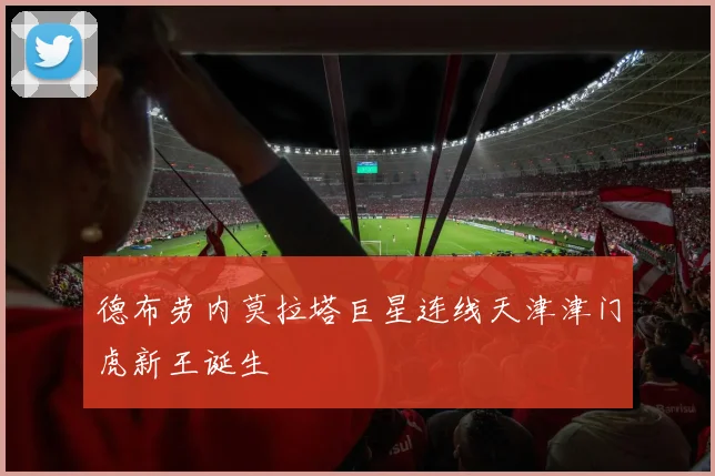 德布劳内莫拉塔巨星连线天津津门虎新王诞生