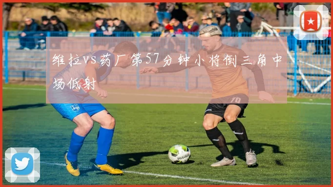 维拉vs药厂第57分钟小将倒三角中场低射