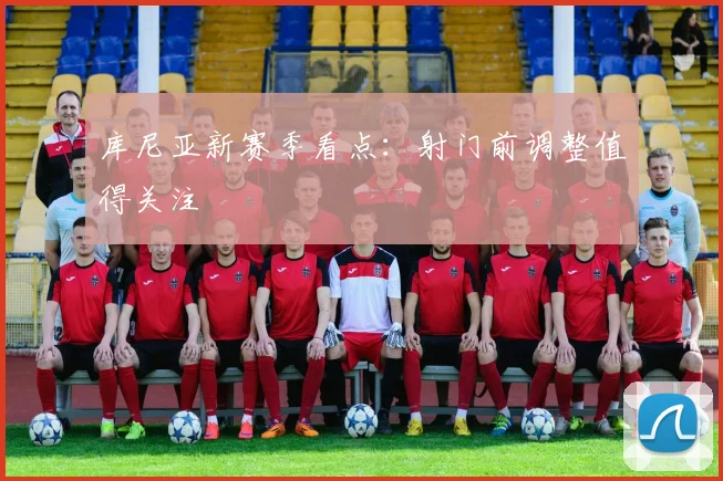 库尼亚新赛季看点：射门前调整值得关注