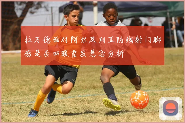 拉万德面对阿尔及利亚防线射门脚感是否回暖首发悬念分析
