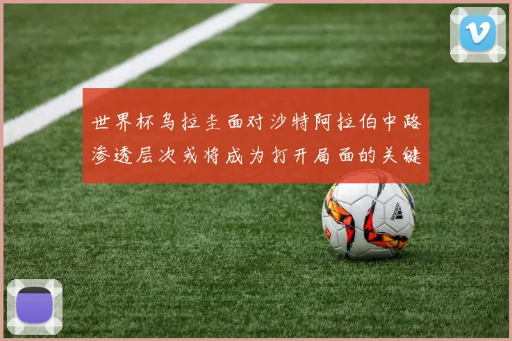 世界杯乌拉圭面对沙特阿拉伯中路渗透层次或将成为打开局面的关键