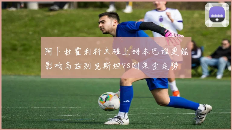 阿卜杜霍利科夫碰上姆本巴谁更能影响乌兹别克斯坦vs刚果金走势
