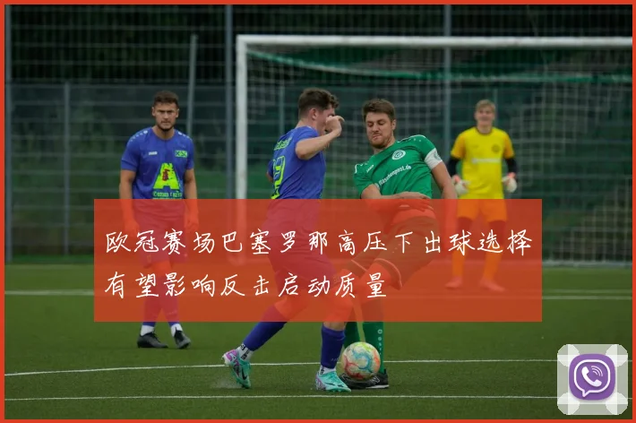 欧冠赛场巴塞罗那高压下出球选择有望影响反击启动质量