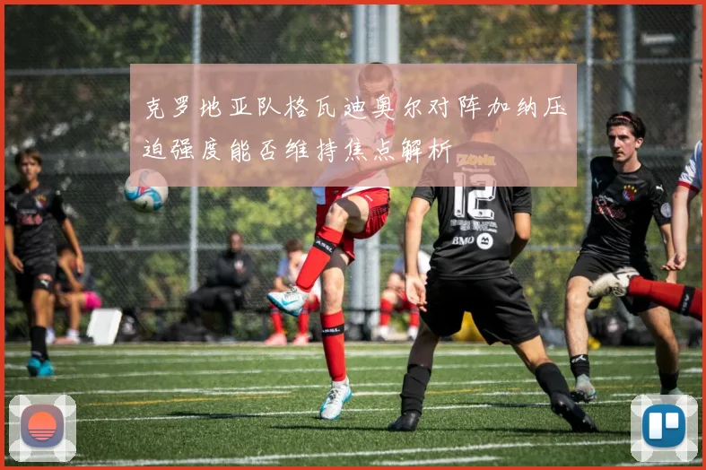 克罗地亚队格瓦迪奥尔对阵加纳压迫强度能否维持焦点解析