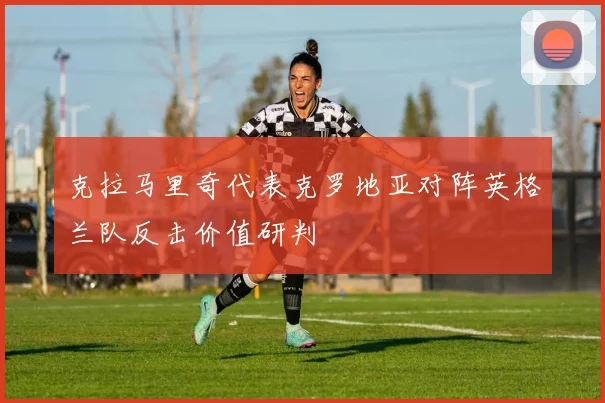 克拉马里奇代表克罗地亚对阵英格兰队反击价值研判