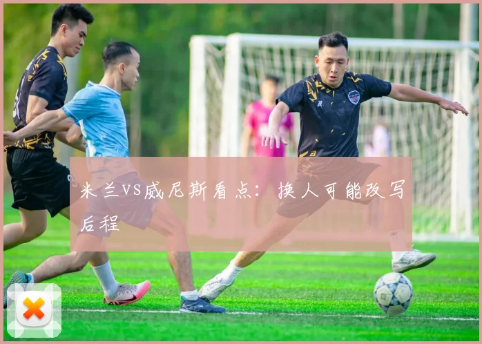 米兰vs威尼斯看点：换人可能改写后程