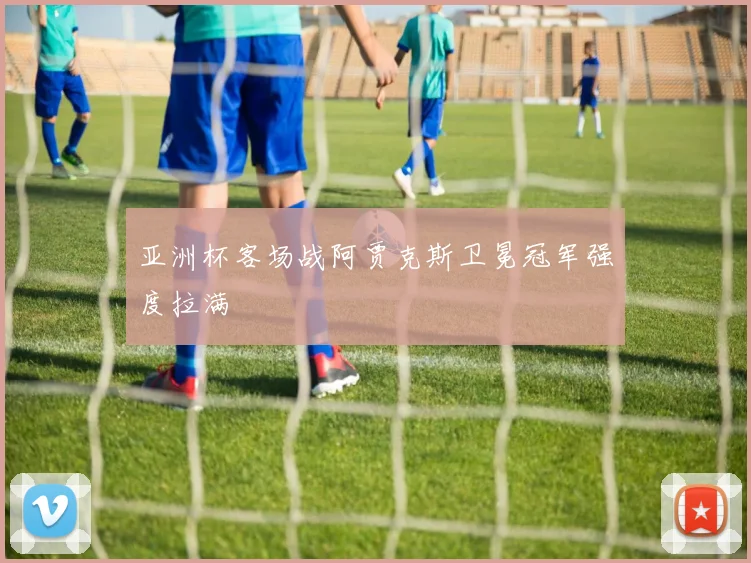亚洲杯客场战阿贾克斯卫冕冠军强度拉满